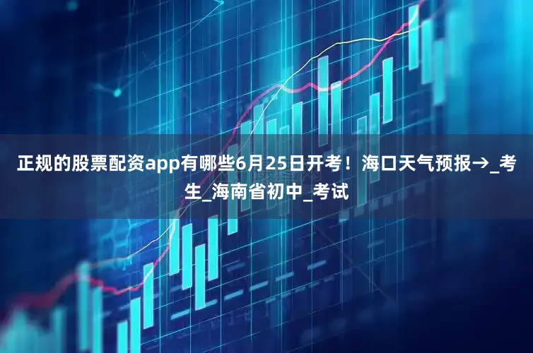 正规的股票配资app有哪些6月25日开考！海口天气预报→_考生_海南省初中_考试
