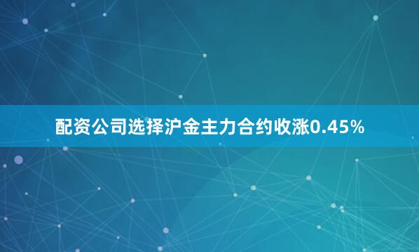配资公司选择沪金主力合约收涨0.45%
