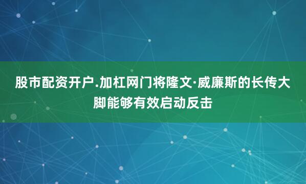 股市配资开户.加杠网门将隆文·威廉斯的长传大脚能够有效启动反击