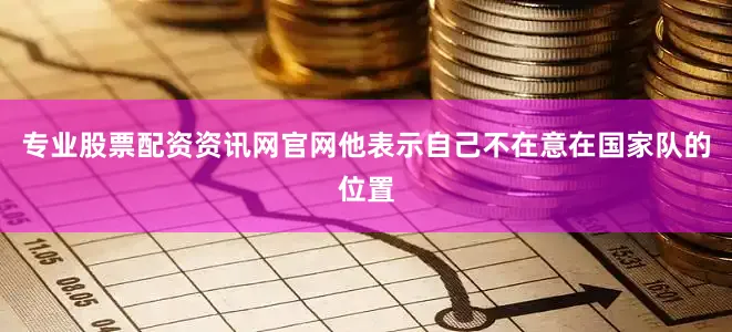专业股票配资资讯网官网他表示自己不在意在国家队的位置