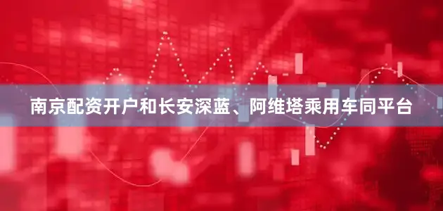 南京配资开户和长安深蓝、阿维塔乘用车同平台