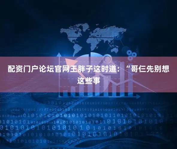 配资门户论坛官网王胖子这时道：“哥仨先别想这些事