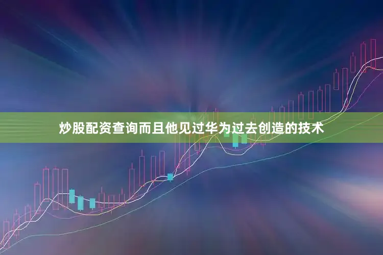 炒股配资查询而且他见过华为过去创造的技术