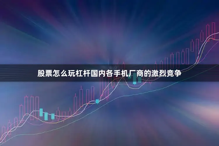 股票怎么玩杠杆国内各手机厂商的激烈竞争