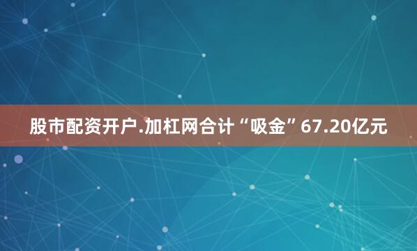 股市配资开户.加杠网合计“吸金”67.20亿元