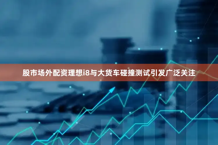 股市场外配资理想i8与大货车碰撞测试引发广泛关注