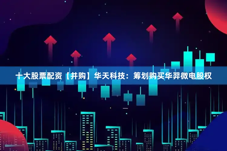 十大股票配资　　【并购】　　华天科技：筹划购买华羿微电股权